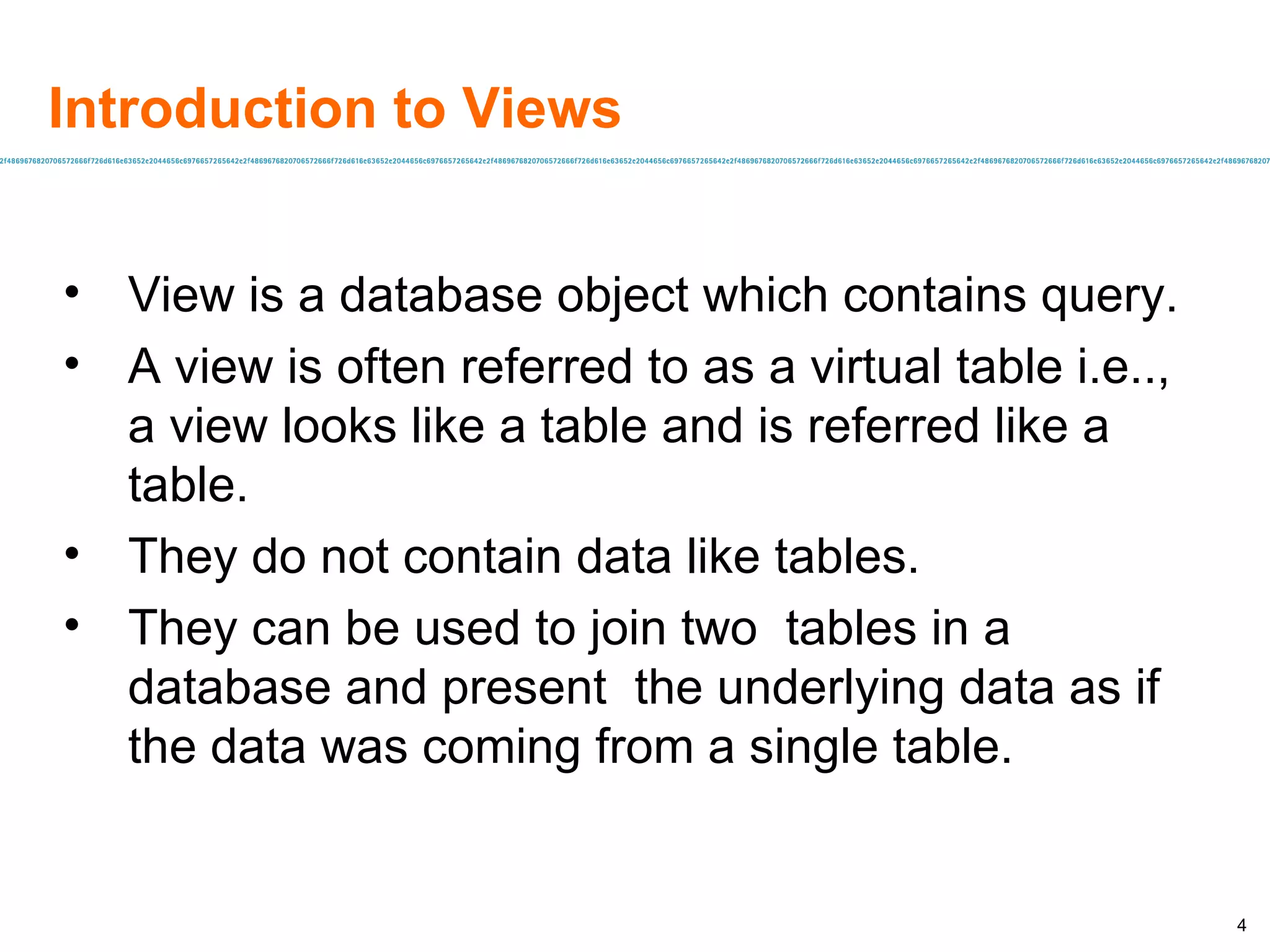 Introduction to Views View is a database object which contains query. A view is often referred to as a virtual table i.e.., a view looks like a table and is referred like a table. They do not contain data like tables. They can be used to join two  tables in a database and present  the underlying data as if the data was coming from a single table. 