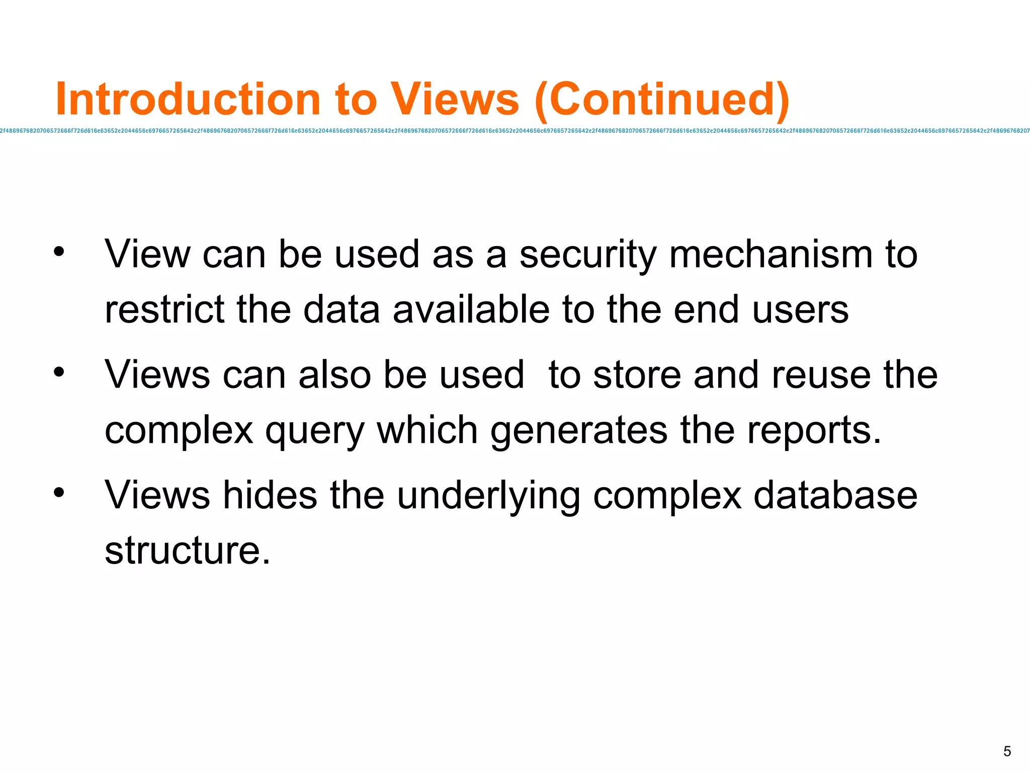 Introduction to Views (Continued) View can be used as a security mechanism to  restrict the data available to the end users Views can also be used  to store and reuse the complex query which generates the reports. Views hides the underlying complex database structure. 