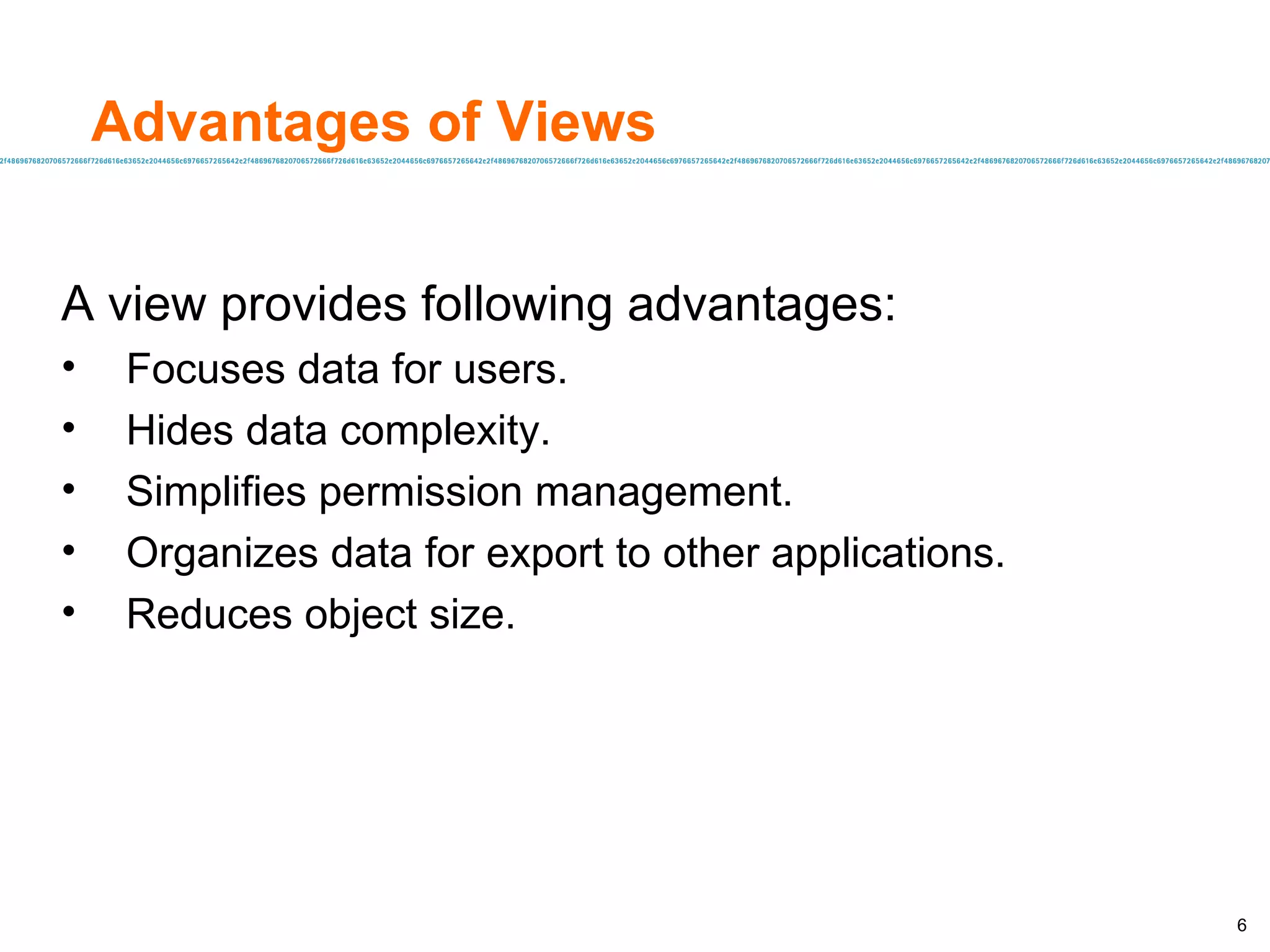 Advantages of Views A view provides following advantages: Focuses data for users. Hides data complexity. Simplifies permission management. Organizes data for export to other applications. Reduces object size. 
