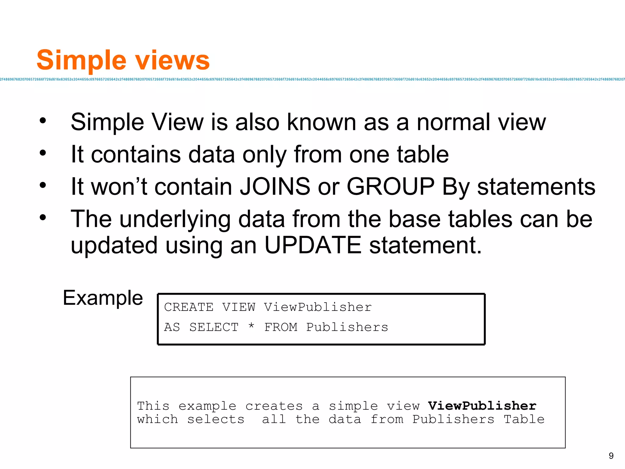 Simple views  Simple View is also known as a normal view  It contains data only from one table  It won’t contain JOINS or GROUP By statements The underlying data from the base tables can be updated using an UPDATE statement. Example This example creates a simple view  ViewPublisher  which selects  all the data from Publishers Table CREATE VIEW ViewPublisher AS SELECT * FROM Publishers 