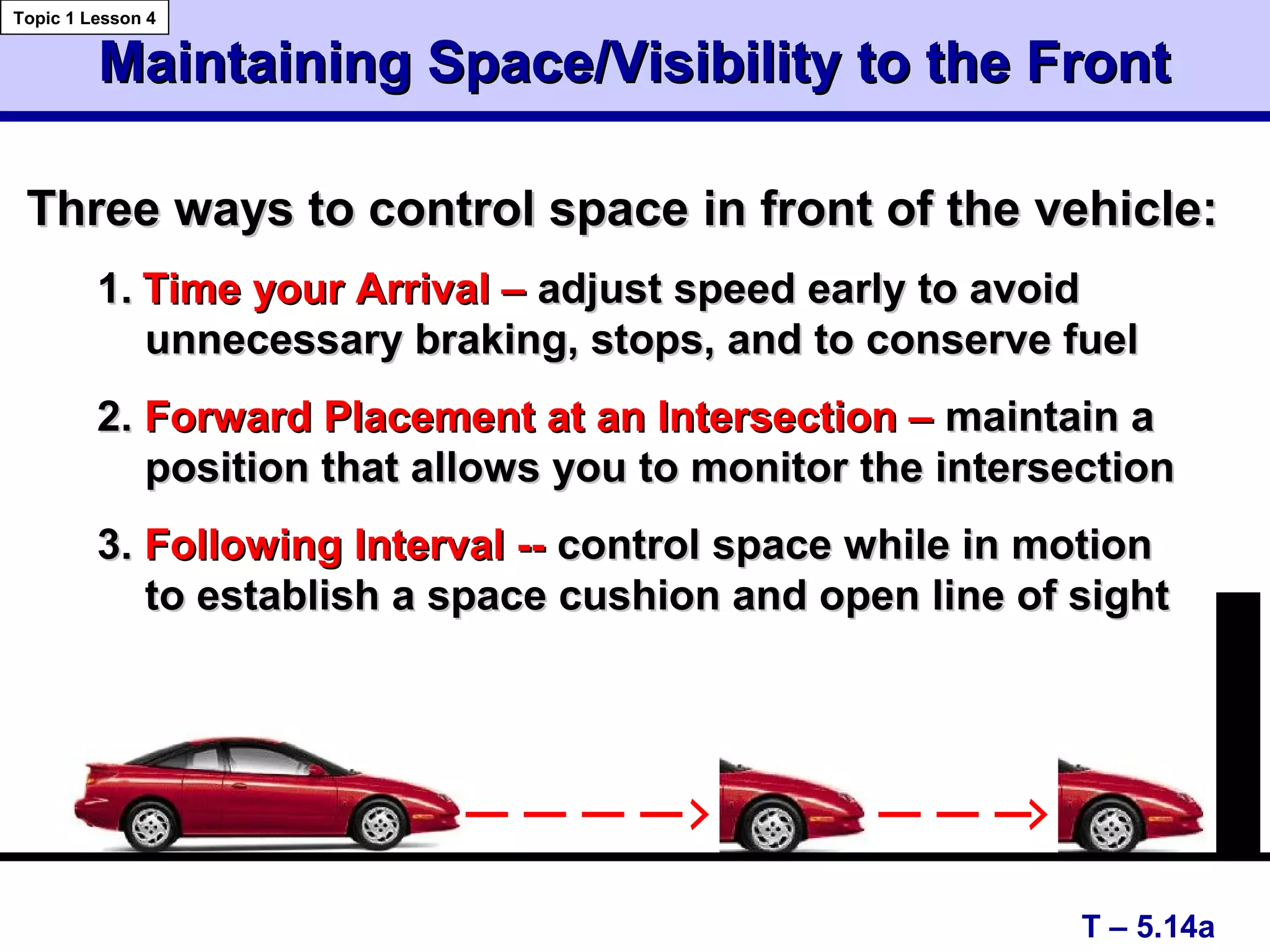 Maintaining Space/Visibility to the FrontMaintaining Space/Visibility to the Front
T – 5.14a
Topic 1 Lesson 4
Three ways to control space in front of the vehicle:Three ways to control space in front of the vehicle:
1.1. Time your Arrival –Time your Arrival – adjust speed early to avoidadjust speed early to avoid
unnecessary braking, stops, and to conserve fuelunnecessary braking, stops, and to conserve fuel
2.2. Forward Placement at an Intersection –Forward Placement at an Intersection – maintain amaintain a
position that allows you to monitor the intersectionposition that allows you to monitor the intersection
3.3. Following Interval --Following Interval -- control space while in motioncontrol space while in motion
to establish a space cushion and open line of sightto establish a space cushion and open line of sight
 