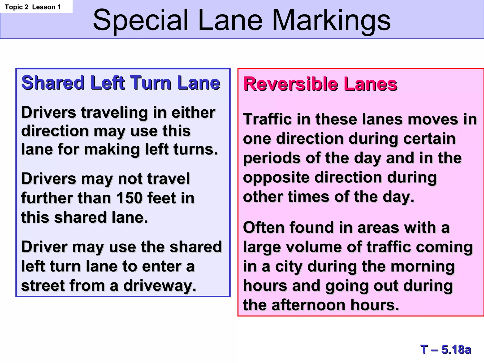 Special Lane Markings
Topic 2 Lesson 1Topic 2 Lesson 1
T – 5.18aT – 5.18a
Shared Left Turn LaneShared Left Turn Lane
Drivers traveling in eitherDrivers traveling in either
direction may use thisdirection may use this
lane for making left turns.lane for making left turns.
Drivers may not travelDrivers may not travel
further than 150 feet infurther than 150 feet in
this shared lane.this shared lane.
Driver may use the sharedDriver may use the shared
left turn lane to enter aleft turn lane to enter a
street from a driveway.street from a driveway.
Reversible LanesReversible Lanes
Traffic in these lanes moves inTraffic in these lanes moves in
one direction during certainone direction during certain
periods of the day and in theperiods of the day and in the
opposite direction duringopposite direction during
other times of the day.other times of the day.
Often found in areas with aOften found in areas with a
large volume of traffic cominglarge volume of traffic coming
in a city during the morningin a city during the morning
hours and going out duringhours and going out during
the afternoon hours.the afternoon hours.
 