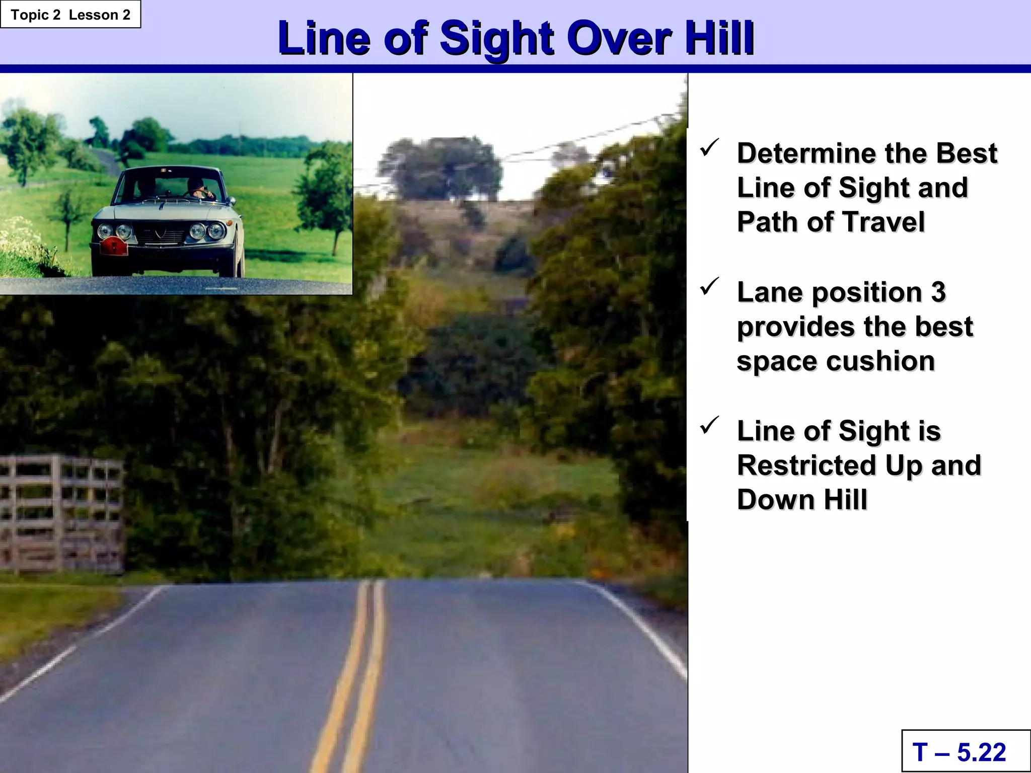 Line of Sight Over HillLine of Sight Over Hill
 Determine the BestDetermine the Best
Line of Sight andLine of Sight and
Path of TravelPath of Travel
 Lane position 3Lane position 3
provides the bestprovides the best
space cushionspace cushion
 Line of Sight isLine of Sight is
Restricted Up andRestricted Up and
Down HillDown Hill
T – 5.22
Topic 2 Lesson 2
 