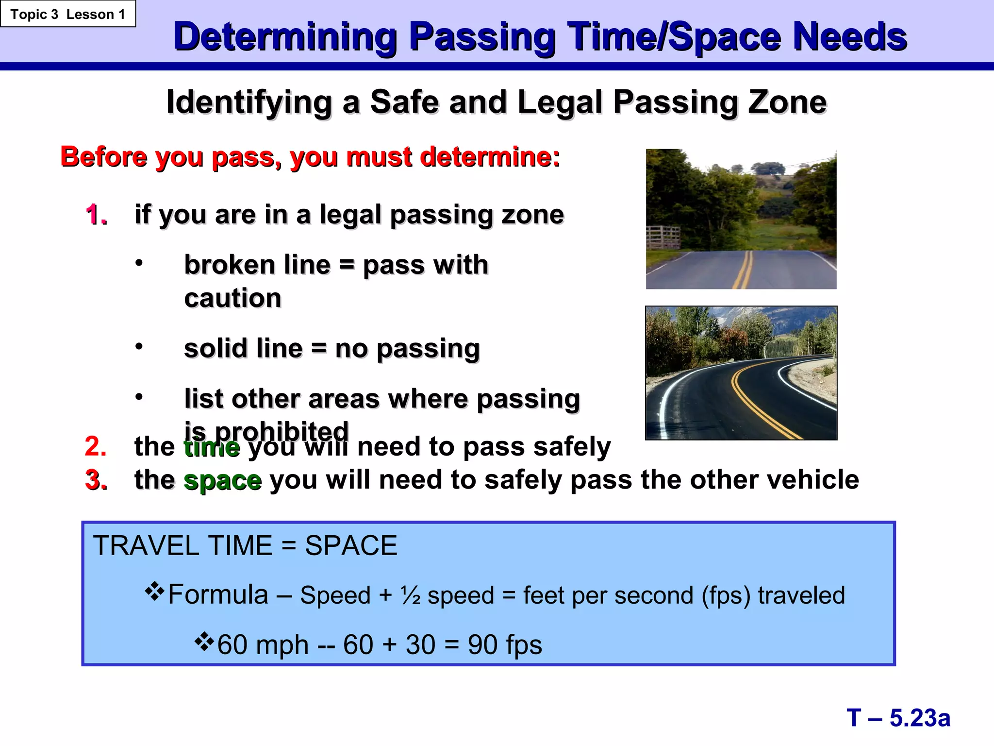 Identifying a Safe and Legal Passing ZoneIdentifying a Safe and Legal Passing Zone
Determining Passing Time/Space NeedsDetermining Passing Time/Space Needs
Topic 3 Lesson 1
T – 5.23a
2. the timetime you will need to pass safely
3.3. thethe spacespace you will need to safely pass the other vehicle
Before you pass, you must determine:Before you pass, you must determine:
TRAVEL TIME = SPACE
Formula – Speed + ½ speed = feet per second (fps) traveled
60 mph -- 60 + 30 = 90 fps
1.1. if you are in a legal passing zoneif you are in a legal passing zone
• broken line = pass withbroken line = pass with
cautioncaution
• solid line = no passingsolid line = no passing
• list other areas where passinglist other areas where passing
is prohibitedis prohibited
 