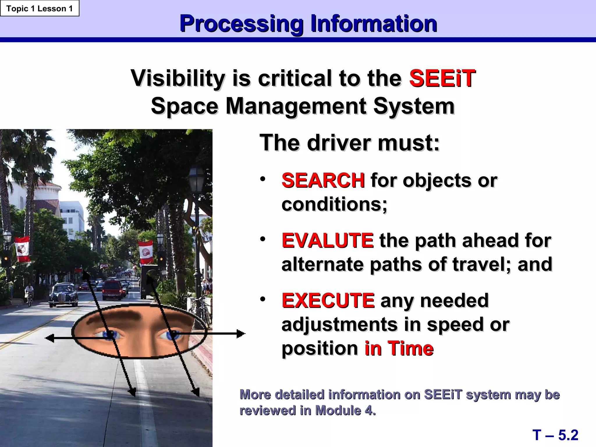 Processing InformationProcessing Information
T – 5.2
Topic 1 Lesson 1
• SEARCHSEARCH for objects orfor objects or
conditions;conditions;
• EVALUTEEVALUTE the path ahead forthe path ahead for
alternate paths of travel; andalternate paths of travel; and
• EXECUTEEXECUTE any neededany needed
adjustments in speed oradjustments in speed or
positionposition in Timein Time
Visibility is critical to theVisibility is critical to the SEEiTSEEiT
Space Management SystemSpace Management System
More detailed information on SEEiT system may beMore detailed information on SEEiT system may be
reviewed in Module 4.reviewed in Module 4.
The driver must:The driver must:
 
