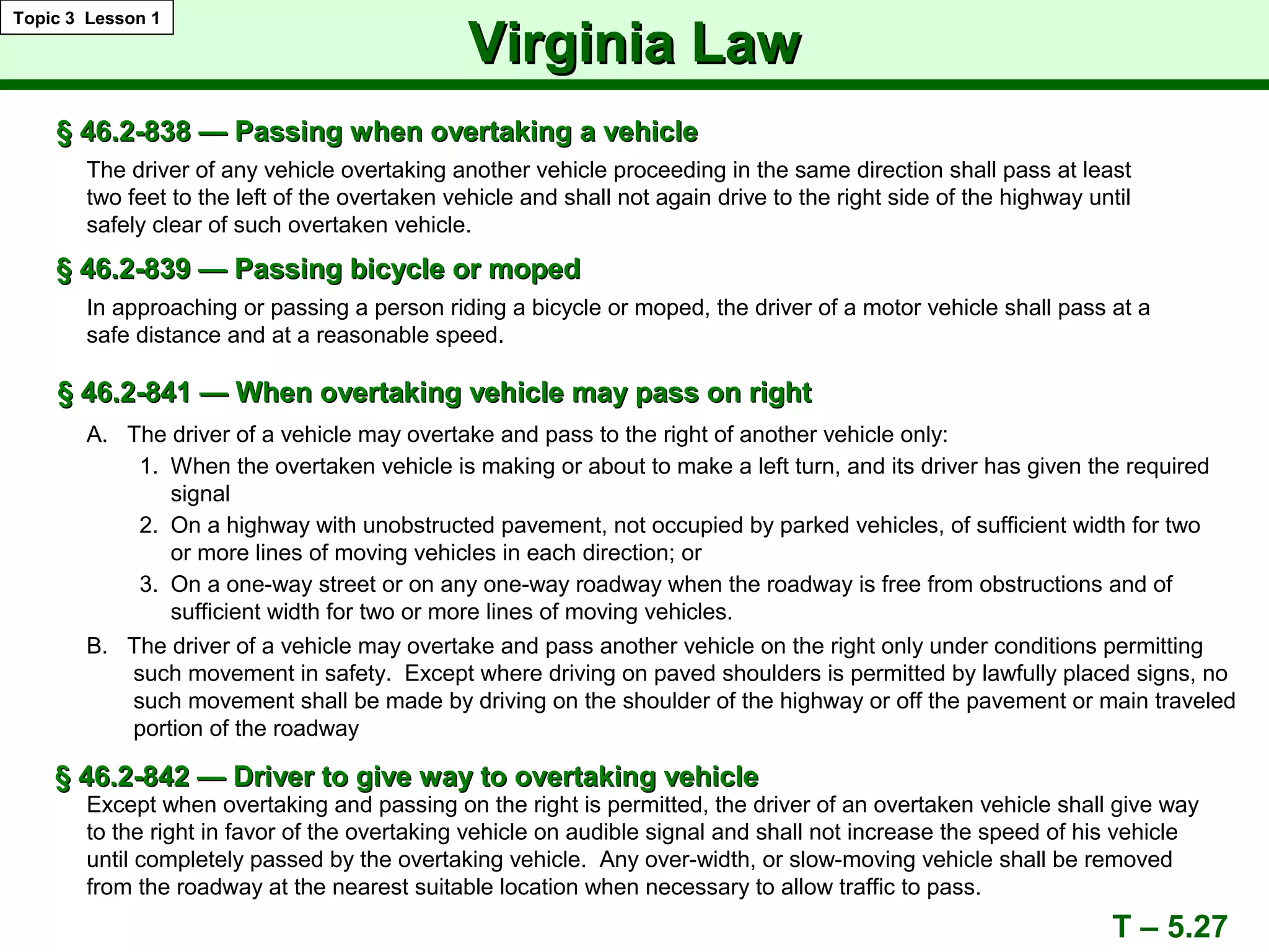 § 46.2-838 — Passing when overtaking a vehicle§ 46.2-838 — Passing when overtaking a vehicle
The driver of any vehicle overtaking another vehicle proceeding in the same direction shall pass at least
two feet to the left of the overtaken vehicle and shall not again drive to the right side of the highway until
safely clear of such overtaken vehicle.
In approaching or passing a person riding a bicycle or moped, the driver of a motor vehicle shall pass at a
safe distance and at a reasonable speed.
§ 46.2-841 — When overtaking vehicle may pass on right§ 46.2-841 — When overtaking vehicle may pass on right
§ 46.2-839 — Passing bicycle or moped§ 46.2-839 — Passing bicycle or moped
A. The driver of a vehicle may overtake and pass to the right of another vehicle only:
1. When the overtaken vehicle is making or about to make a left turn, and its driver has given the required
signal
2. On a highway with unobstructed pavement, not occupied by parked vehicles, of sufficient width for two
or more lines of moving vehicles in each direction; or
3. On a one-way street or on any one-way roadway when the roadway is free from obstructions and of
sufficient width for two or more lines of moving vehicles.
B. The driver of a vehicle may overtake and pass another vehicle on the right only under conditions permitting
such movement in safety. Except where driving on paved shoulders is permitted by lawfully placed signs, no
such movement shall be made by driving on the shoulder of the highway or off the pavement or main traveled
portion of the roadway
T – 5.27
Virginia LawVirginia Law
Topic 3 Lesson 1
§ 46.2-842 — Driver to give way to overtaking vehicle§ 46.2-842 — Driver to give way to overtaking vehicle
Except when overtaking and passing on the right is permitted, the driver of an overtaken vehicle shall give way
to the right in favor of the overtaking vehicle on audible signal and shall not increase the speed of his vehicle
until completely passed by the overtaking vehicle. Any over-width, or slow-moving vehicle shall be removed
from the roadway at the nearest suitable location when necessary to allow traffic to pass.
 