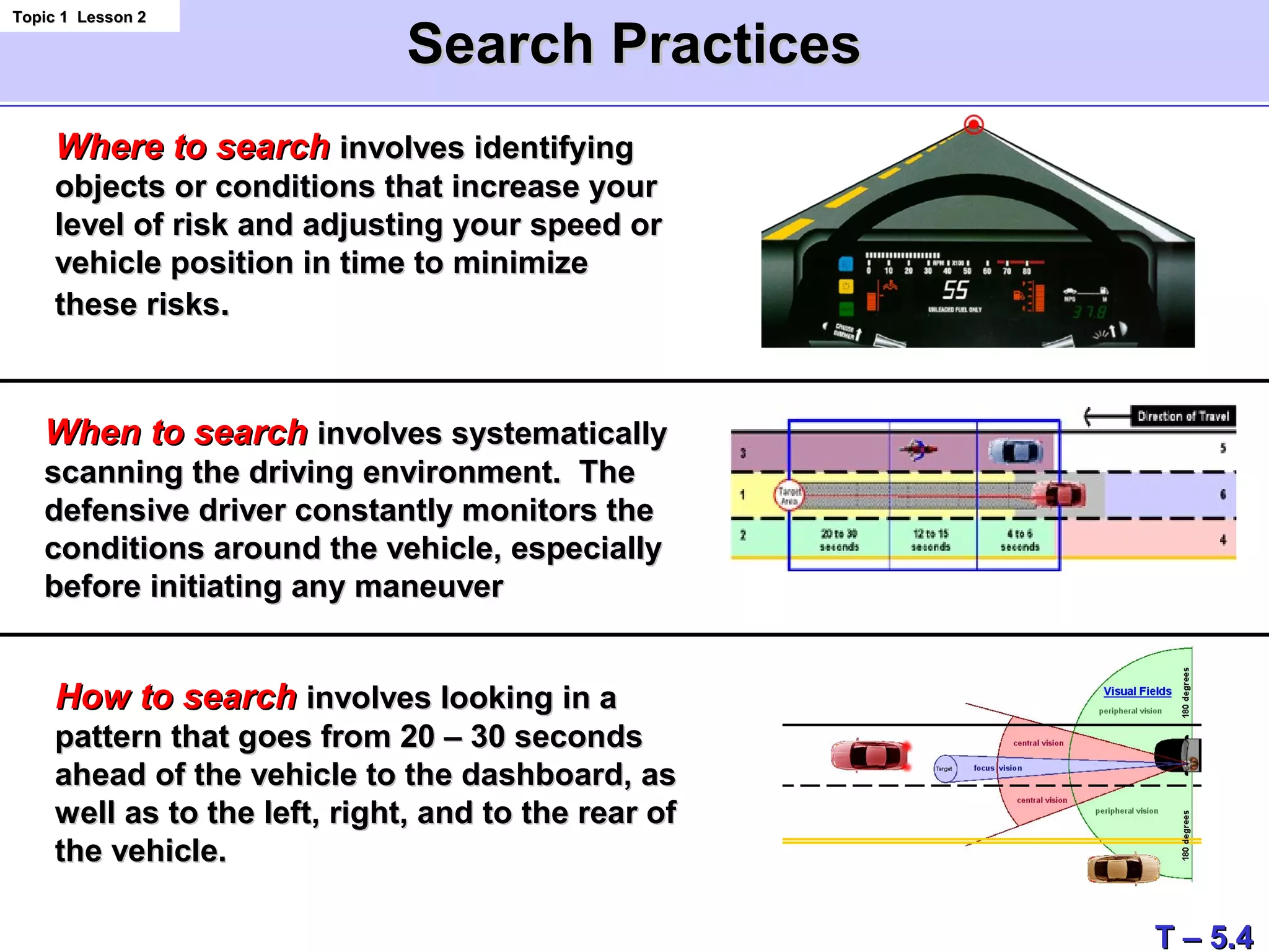 Search PracticesSearch Practices
Topic 1 Lesson 2Topic 1 Lesson 2
Where to searchWhere to search involves identifyinginvolves identifying
objects or conditions that increase yourobjects or conditions that increase your
level of risk and adjusting your speed orlevel of risk and adjusting your speed or
vehicle position in time to minimizevehicle position in time to minimize
these risksthese risks..
When to searchWhen to search involves systematicallyinvolves systematically
scanning the driving environment. Thescanning the driving environment. The
defensive driver constantly monitors thedefensive driver constantly monitors the
conditions around the vehicle, especiallyconditions around the vehicle, especially
before initiating any maneuverbefore initiating any maneuver
How to searchHow to search involves looking in ainvolves looking in a
pattern that goes from 20 – 30 secondspattern that goes from 20 – 30 seconds
ahead of the vehicle to the dashboard, asahead of the vehicle to the dashboard, as
well as to the left, right, and to the rear ofwell as to the left, right, and to the rear of
the vehicle.the vehicle.
T – 5.4T – 5.4
 