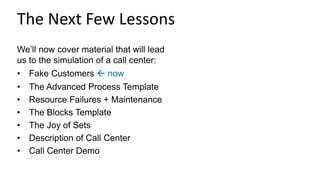 The Next Few Lessons
We’ll now cover material that will lead
us to the simulation of a call center:
• Fake Customers  now
• The Advanced Process Template
• Resource Failures + Maintenance
• The Blocks Template
• The Joy of Sets
• Description of Call Center
• Call Center Demo
 