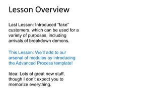 Last Lesson: Introduced “fake”
customers, which can be used for a
variety of purposes, including
arrivals of breakdown demons.
This Lesson: We’ll add to our
arsenal of modules by introducing
the Advanced Process template!
Idea: Lots of great new stuff,
though I don’t expect you to
memorize everything.
Lesson Overview
 