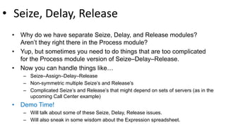 • Seize, Delay, Release
• Why do we have separate Seize, Delay, and Release modules?
Aren’t they right there in the Process module?
• Yup, but sometimes you need to do things that are too complicated
for the Process module version of Seize–Delay–Release.
• Now you can handle things like…
– Seize–Assign–Delay–Release
– Non-symmetric multiple Seize’s and Release’s
– Complicated Seize’s and Release’s that might depend on sets of servers (as in the
upcoming Call Center example)
• Demo Time!
– Will talk about some of these Seize, Delay, Release issues.
– Will also sneak in some wisdom about the Expression spreadsheet.
 