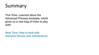 This Time: Learned about the
Advanced Process template, which
gives us a new bag of tricks to play
with!
Next Time: How to deal with
resource failures and maintenance.
Summary
 