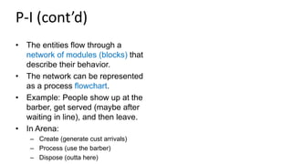 P-I (cont’d)
• The entities flow through a
network of modules (blocks) that
describe their behavior.
• The network can be represented
as a process flowchart.
• Example: People show up at the
barber, get served (maybe after
waiting in line), and then leave.
• In Arena:
– Create (generate cust arrivals)
– Process (use the barber)
– Dispose (outta here)
 