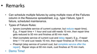 • Remarks
• Can schedule multiple failures by using multiple rows of the Failures
column in the Resource spreadsheet, e.g., type I failure, type II
failure, scheduled maintenance.
• Types of Failure Rules:
– Ignore (complete service of current customer, but reduce repair time).
E.g., if repair time = 1 hour and cust still needs 10 min, then repair time
gets reduced to 50 min and finishes at 60 min mark.
– Wait (complete service of current cust and delay repair). E.g., if repair
time = 1 hr and cust needs 10 min, then repair finishes at 70 min mark.
– Preempt (stop service of current cust, but complete service after the
repair). Repair stops at 60 min mark, cust finishes at 70 min mark.
• Demo Time!
 