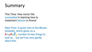 This Time: How ironic! We
succeeded in learning how to
implement failures in Arena!
Next Time: A quick intro to the Blocks
template, which gives us a
kraaAaZy number of new things to
look at… but we’ll be very gentle
about this.
Summary
 