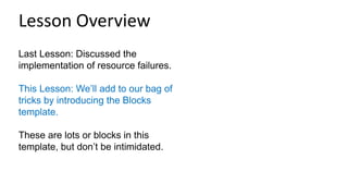 Last Lesson: Discussed the
implementation of resource failures.
This Lesson: We’ll add to our bag of
tricks by introducing the Blocks
template.
These are lots or blocks in this
template, but don’t be intimidated.
Lesson Overview
 