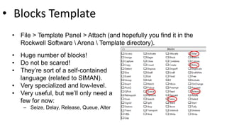 • Blocks Template
• File > Template Panel > Attach (and hopefully you find it in the
Rockwell Software  Arena  Template directory).
• Huge number of blocks!
• Do not be scared!
• They’re sort of a self-contained
language (related to SIMAN).
• Very specialized and low-level.
• Very useful, but we’ll only need a
few for now:
– Seize, Delay, Release, Queue, Alter
 