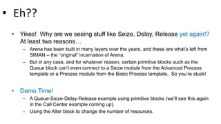 • Eh??
• Yikes! Why are we seeing stuff like Seize, Delay, Release yet again!?
At least two reasons…
– Arena has been built in many layers over the years, and these are what’s left from
SIMAN – the “original” incarnation of Arena.
– But in any case, and for whatever reason, certain primitive blocks such as the
Queue block can’t even connect to a Seize module from the Advanced Process
template or a Process module from the Basic Process template. So you’re stuck!
• Demo Time!
– A Queue-Seize-Delay-Release example using primitive blocks (we’ll see this again
in the Call Center example coming up).
– Using the Alter block to change the number of resources.
 