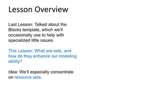 Last Lesson: Talked about the
Blocks template, which we’ll
occasionally use to help with
specialized little issues.
This Lesson: What are sets, and
how do they enhance our modeling
ability?
Idea: We’ll especially concentrate
on resource sets.
Lesson Overview
 
