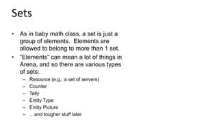 Sets
• As in baby math class, a set is just a
group of elements. Elements are
allowed to belong to more than 1 set.
• “Elements” can mean a lot of things in
Arena, and so there are various types
of sets:
– Resource (e.g., a set of servers)
– Counter
– Tally
– Entity Type
– Entity Picture
– …and tougher stuff later
 