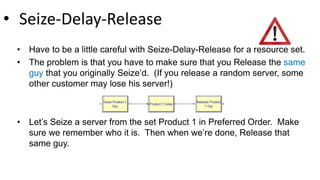 • Seize-Delay-Release
• Have to be a little careful with Seize-Delay-Release for a resource set.
• The problem is that you have to make sure that you Release the same
guy that you originally Seize’d. (If you release a random server, some
other customer may lose his server!)
• Let’s Seize a server from the set Product 1 in Preferred Order. Make
sure we remember who it is. Then when we’re done, Release that
same guy.
 