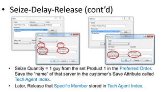 • Seize-Delay-Release (cont’d)
• Seize Quantity = 1 guy from the set Product 1 in the Preferred Order.
Save the “name” of that server in the customer’s Save Attribute called
Tech Agent Index.
• Later, Release that Specific Member stored in Tech Agent Index.
 
