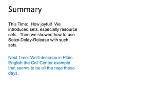 This Time: How joyful! We
introduced sets, especially resource
sets. Then we showed how to use
Seize-Delay-Release with such
sets.
Next Time: We’ll describe in Plain
English the Call Center example
that seems to be all the rage these
days.
Summary
 