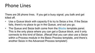 Phone Lines
There are 26 phone lines. If you get a busy signal, you balk and get
killed off.
• Use a Queue block with capacity 0 to try to Seize a line. If the Seize
fails, there’s no place to go in the Queue, and out you go.
• The Queue and Seize both come from the Blocks template panel.
This is the only place where you can get a Queue block, and it only
connects to this kind of Seize. (Recall that you can also use a Seize
within a Process module in the Basic Process template, and there’s
another Seize in the Advanced Process template!)
 