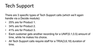 Tech Support
There are 3 specific types of Tech Support calls (which we’ll again
handle via a Decide module):
• 25% are for Product 1.
• 34% are for Product 2.
• 41% are for Product 3.
• Each customer gets another recording for a UNIF(0.1,0.5) amount of
time, while he makes his choice.
• All Tech Support calls require staff for a TRIA(3,6,18) duration of
time.
 