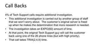 Call Backs
4% of Tech Support calls require additional investigation.
• This additional investigation is carried out by another group of staff
that we won’t worry about. The customer’s original server is freed
up when he makes the determination that more research is needed.
• The investigation takes an EXPO(60) amount of time.
• At that point, the original Tech Support guy will call the customer
back using one of the 26 phone lines (but with high priority).
• That call takes TRIA(2,4,9) time.
 