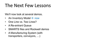 The Next Few Lessons
We’ll now look at several demos.
• An Inventory Model  now
• One Line vs. Two Lines?
• A Re-entrant Queue
• SMARTS files and Rockwell demos
• A Manufacturing System (with
transporters, conveyors, …)
 