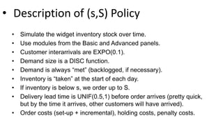 • Description of (s,S) Policy
• Simulate the widget inventory stock over time.
• Use modules from the Basic and Advanced panels.
• Customer interarrivals are EXPO(0.1).
• Demand size is a DISC function.
• Demand is always “met” (backlogged, if necessary).
• Inventory is “taken” at the start of each day.
• If inventory is below s, we order up to S.
• Delivery lead time is UNIF(0.5,1) before order arrives (pretty quick,
but by the time it arrives, other customers will have arrived).
• Order costs (set-up + incremental), holding costs, penalty costs.
 