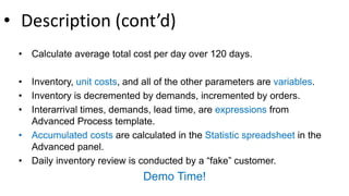• Description (cont’d)
• Calculate average total cost per day over 120 days.
• Inventory, unit costs, and all of the other parameters are variables.
• Inventory is decremented by demands, incremented by orders.
• Interarrival times, demands, lead time, are expressions from
Advanced Process template.
• Accumulated costs are calculated in the Statistic spreadsheet in the
Advanced panel.
• Daily inventory review is conducted by a “fake” customer.
Demo Time!
 