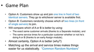 • Game Plan
• Option A: Customers show up and join one line in front of two
identical servers. They go to whichever server is available first.
• Option B: Customers randomly choose which of two lines (in front
of single servers) to join.
• Will compare which of A or B is better by using:
– The exact same customer arrivals (thanks to a Separate module), and
– The same service times for a particular customer whether or not he’s
doing A or B (thanks to an early Assign module).
• Almost certainly, Option A is better (why?)
• Matching up the arrival and service times makes things
easier for us statistically. “Common Random Numbers”
 