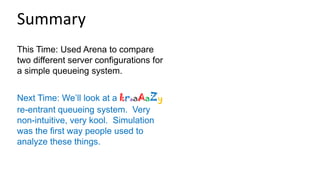 This Time: Used Arena to compare
two different server configurations for
a simple queueing system.
Next Time: We’ll look at a kraaAaZy
re-entrant queueing system. Very
non-intuitive, very kool. Simulation
was the first way people used to
analyze these things.
Summary
 