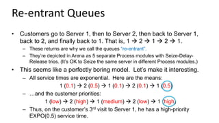 Re-entrant Queues
• Customers go to Server 1, then to Server 2, then back to Server 1,
back to 2, and finally back to 1. That is, 1  2  1  2  1.
– These returns are why we call the queues “re-entrant”.
– They’re depicted in Arena as 5 separate Process modules with Seize-Delay-
Release trios. (It’s OK to Seize the same server in different Process modules.)
• This seems like a perfectly boring model. Let’s make it interesting.
– All service times are exponential. Here are the means:
1 (0.1)  2 (0.5)  1 (0.1)  2 (0.1)  1 (0.5)
– …and the customer priorities:
1 (low)  2 (high)  1 (medium)  2 (low)  1 (high)
– Thus, on the customer’s 3rd visit to Server 1, he has a high-priority
EXPO(0.5) service time.
 