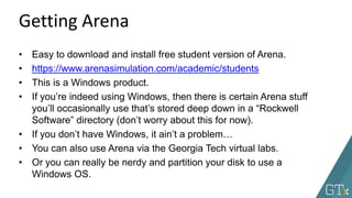 • Easy to download and install free student version of Arena.
• https://www.arenasimulation.com/academic/students
• This is a Windows product.
• If you’re indeed using Windows, then there is certain Arena stuff
you’ll occasionally use that’s stored deep down in a “Rockwell
Software” directory (don’t worry about this for now).
• If you don’t have Windows, it ain’t a problem…
• You can also use Arena via the Georgia Tech virtual labs.
• Or you can really be nerdy and partition your disk to use a
Windows OS.
Getting Arena
 