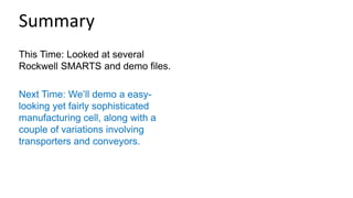 This Time: Looked at several
Rockwell SMARTS and demo files.
Next Time: We’ll demo a easy-
looking yet fairly sophisticated
manufacturing cell, along with a
couple of variations involving
transporters and conveyors.
Summary
 