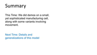 This Time: We did demos on a small,
yet sophisticated manufacturing cell,
along with some variants involving
movement.
Next Time: Details and
generalizations of this model
Summary
 