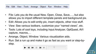 • File: Lets you do the usual New, Open, Close, Save,…, but also
allows you to import different template panels and background pix.
• Edit: Allows you to edit entity pix, insert objects, other nice stuff.
• View: See various toolbars, customize your “named views”, etc.
• Tools: Lots of cool toys, including Input Analyzer, OptQuest, AVI
capture, macros,…
• Arrange, Object, Window: Various visualization aids.
• Run: Set a run up and make it go as fast as you want or step-by-
step.
 