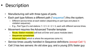 • Description
• Manufacturing cell with three types of parts.
• Each part type follows a different path (“sequence”) thru the system.
– Different service times at each station (depending on part type and place in
visitation sequence).
– E.g., Part Type 2’s visit stations 1 > 2 > 4 > 2 > 3, each with different service times.
• Movement requires the Advanced Transfer template
– Route, Station modules (will look at Enter and Leave modules later)
– Sequences spreadsheet
– Advanced Sets (which is where the sequences come in).
• Service times usually handled in Sequence definitions (except Cell 1)
• Cell 3 has two servers: An old slow guy, and a young 20% faster guy
 