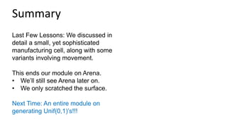 Last Few Lessons: We discussed in
detail a small, yet sophisticated
manufacturing cell, along with some
variants involving movement.
This ends our module on Arena.
• We’ll still see Arena later on.
• We only scratched the surface.
Next Time: An entire module on
generating Unif(0,1)’s!!!
Summary
 
