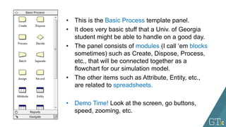 • This is the Basic Process template panel.
• It does very basic stuff that a Univ. of Georgia
student might be able to handle on a good day.
• The panel consists of modules (I call ‘em blocks
sometimes) such as Create, Dispose, Process,
etc., that will be connected together as a
flowchart for our simulation model.
• The other items such as Attribute, Entity, etc.,
are related to spreadsheets.
• Demo Time! Look at the screen, go buttons,
speed, zooming, etc.
 