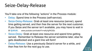 Seize-Delay-Release
You’ll take one of the following “actions” in the Process module:
• Delay: Spend time in the Process (self-service).
• Seize-Delay-Release: Grab at least one resource (server), spend
time getting served, and then free the server for the next customer.
If you Seize and the server isn’t available, you may have to wait in
a queue.
• Seize-Delay: Grab at least one resource and spend time getting
served. Remember to Release the server sometime later, else he
gets deadlocked and a giant line will form!
• Delay-Release: Use a previously Seize’d server for a while, and
then free him for the next guy to use.
www.youtube.com/watch?v=eAyVgPtC5Zc
 
