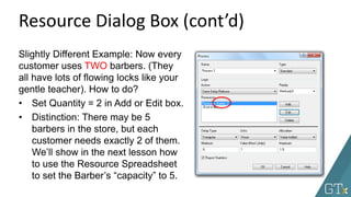 Resource Dialog Box (cont’d)
Slightly Different Example: Now every
customer uses TWO barbers. (They
all have lots of flowing locks like your
gentle teacher). How to do?
• Set Quantity = 2 in Add or Edit box.
• Distinction: There may be 5
barbers in the store, but each
customer needs exactly 2 of them.
We’ll show in the next lesson how
to use the Resource Spreadsheet
to set the Barber’s “capacity” to 5.
 
