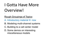 I Gotta Have More
Overview!
.
Rough Groupings of Topics:
A. Introductory material  now
B. Modeling multi-channel systems
C. Building to a call center model
D. Some demos on interesting
miscellaneous models
 