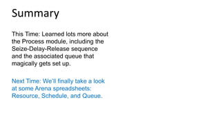 This Time: Learned lots more about
the Process module, including the
Seize-Delay-Release sequence
and the associated queue that
magically gets set up.
Next Time: We’ll finally take a look
at some Arena spreadsheets:
Resource, Schedule, and Queue.
Summary
 