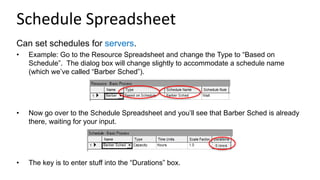 Schedule Spreadsheet
Can set schedules for servers.
• Example: Go to the Resource Spreadsheet and change the Type to “Based on
Schedule”. The dialog box will change slightly to accommodate a schedule name
(which we’ve called “Barber Sched”).
• Now go over to the Schedule Spreadsheet and you’ll see that Barber Sched is already
there, waiting for your input.
• The key is to enter stuff into the “Durations” box.
 