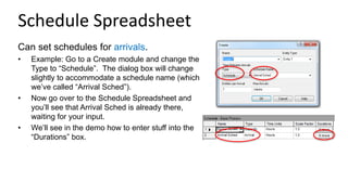 Schedule Spreadsheet
Can set schedules for arrivals.
• Example: Go to a Create module and change the
Type to “Schedule”. The dialog box will change
slightly to accommodate a schedule name (which
we’ve called “Arrival Sched”).
• Now go over to the Schedule Spreadsheet and
you’ll see that Arrival Sched is already there,
waiting for your input.
• We’ll see in the demo how to enter stuff into the
“Durations” box.
 