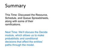 This Time: Discussed the Resource,
Schedule, and Queue Spreadsheets,
along with some of their
ramifications.
Next Time: We’ll discuss the Decide
module, which allows us to make
probabilistic and conditional
decisions that affect the entities’
paths through the model.
Summary
 