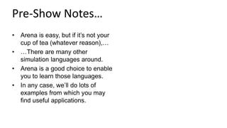Pre-Show Notes…
• Arena is easy, but if it’s not your
cup of tea (whatever reason),…
• …There are many other
simulation languages around.
• Arena is a good choice to enable
you to learn those languages.
• In any case, we’ll do lots of
examples from which you may
find useful applications.
 